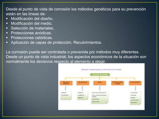 Desde el punto de vista de corrosión los métodos genéticos para su prevención
están en las líneas de:
 Modificación del diseño.
 Modificación del medio.
 Selección de materiales.
 Protecciones anódicas.
 Protecciones catódicas.
 Aplicación de capas de protección. Recubrimientos.
La corrosión puede ser controlada o prevenida por métodos muy diferentes.
Desde un punto de vista industrial, los aspectos económicos de la situación son
normalmente los decisivos respecto al elemento a elegir.
 