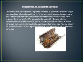 Importancia de estudiar la corrosión
Con el estudio en corrosión se puede predecir el comportamiento a largo
plazo de los metales basándose en ensayos relativamente breves, para
ello se requiere un buen conocimiento de las variables implícitas en el
proceso de la corrosión. Para estudiar la corrosión de un metal es
necesario conocer la microestructura, la composición química, el medio
corrosivo y el conocimiento electroquímico de las fases que han de seguir
los átomos metálicos en su paso de la estructura metálica hacia el medio
corrosivo
 