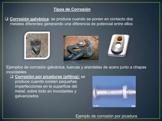 Tipos de Corrosión
 Corrosión galvánica: se produce cuando se ponen en contacto dos
metales diferentes generando una diferencia de potencial entre ellos
Ejemplos de corrosión galvánica, tuercas y arandelas de acero junto a chapas
inoxidables
 Corrosión por picaduras (pitting): se
produce cuando existen pequeñas
imperfecciones en la superficie del
metal, sobre todo en inoxidables y
galvanizados
Ejemplo de corrosión por picadura
 