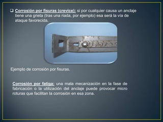  Corrosión por fisuras (crevice): si por cualquier causa un anclaje
tiene una grieta (tras una riada, por ejemplo) esa será la vía de
ataque favorecida.
Ejemplo de corrosión por fisuras.
Corrosión por fatiga: una mala mecanización en la fase de
fabricación o la utilización del anclaje puede provocar micro
roturas que facilitan la corrosión en esa zona.
 