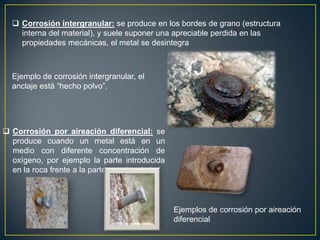  Corrosión intergranular: se produce en los bordes de grano (estructura
interna del material), y suele suponer una apreciable perdida en las
propiedades mecánicas, el metal se desintegra
Ejemplo de corrosión intergranular, el
anclaje está “hecho polvo”.
 Corrosión por aireación diferencial: se
produce cuando un metal está en un
medio con diferente concentración de
oxígeno, por ejemplo la parte introducida
en la roca frente a la parte exterior al aire.
Ejemplos de corrosión por aireación
diferencial
 