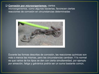  Corrosión por microorganismos: ciertos
microorganismos, como algunas bacterias, favorecen ciertas
reacciones de corrosión en circunstancias determinadas
Durante las formas descritas de corrosión, las reacciones químicas son
más o menos las mismas, pero las circunstancias cambian. Y lo normal
es que varios de los tipos se den con cierta simultaneidad, por ejemplo
por aireación, fatiga y galvánica podría ser un suma bastante común.
 