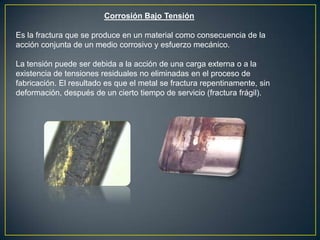 Corrosión Bajo Tensión
Es la fractura que se produce en un material como consecuencia de la
acción conjunta de un medio corrosivo y esfuerzo mecánico.
La tensión puede ser debida a la acción de una carga externa o a la
existencia de tensiones residuales no eliminadas en el proceso de
fabricación. El resultado es que el metal se fractura repentinamente, sin
deformación, después de un cierto tiempo de servicio (fractura frágil).
 