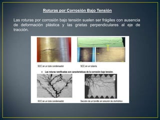 Roturas por Corrosión Bajo Tensión
Las roturas por corrosión bajo tensión suelen ser frágiles con ausencia
de deformación plástica y las grietas perpendiculares al eje de
tracción.
 