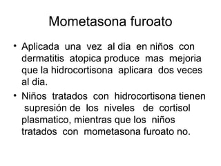Mometasona furoato
• Aplicada una vez al dia en niños con
  dermatitis atopica produce mas mejoria
  que la hidrocortisona aplicara dos veces
  al dia.
• Niños tratados con hidrocortisona tienen
   supresión de los niveles de cortisol
  plasmatico, mientras que los niños
  tratados con mometasona furoato no.
 