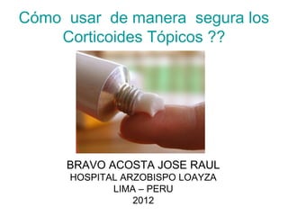 Cómo usar de manera segura los
    Corticoides Tópicos ??




     BRAVO ACOSTA JOSE RAUL
      HOSPITAL ARZOBISPO LOAYZA
             LIMA – PERU
                 2012
 