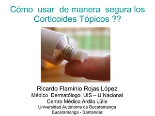 Cómo  usar  de manera  segura los Corticoides Tópicos ?? Ricardo Flaminio Rojas López Médico  Dermatólogo  UIS – U Nacional Centro Médico Ardila Lülle Universidad Autónoma de Bucaramanga Bucaramanga - Santander 