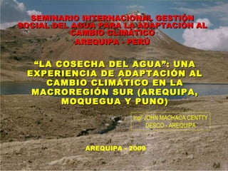 “ LA COSECHA DEL AGUA”: UNA EXPERIENCIA DE ADAPTACIÓN AL CAMBIO CLIMÁTICO EN LA MACROREGIÓN SUR (AREQUIPA, MOQUEGUA Y PUNO) Ingº JOHN MACHACA CENTTY DESCO - AREQUIPA SEMINARIO INTERNACIONAL GESTIÓN SOCIAL DEL AGUA PARA LA ADAPTACIÓN AL CAMBIO CLIMÁTICO AREQUIPA - PERÚ AREQUIPA - 2009 
