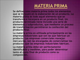 Se define como materia prima todos los elementos
que se incluyen en la elaboración de un producto. La
materia prima es todo aquel elemento que se
transforma e incorpora en un producto final. Un
producto terminado tiene incluido una serie de
elementos y subproductos, que mediante un proceso
de transformación permitieron la confección del
producto final.
La materia prima es utilizada principalmente en las
empresas industriales que son las que fabrican un
producto. Las empresas comerciales manejan
mercancías, son las encargadas de comercializar los
productos que las empresas industriales fabrican.
La materia prima debe ser perfectamente
identificable y medibles, para poder determinar
tanto el costo final de producto como su
composición.
 
