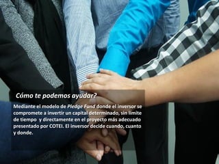 © COTEI Ventures & Pledge Fund 2015
¿Cómo te podemos ayudar?
Mediante el modelo de Pledge Fund donde el inversor se
compromete a invertir un capital determinado, sin límite
de tiempo y directamente en el proyecto más adecuado
presentado por COTEI. El inversor decide cuando, cuanto
y donde.
 