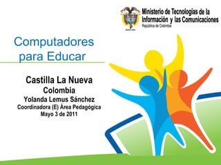 Castilla La Nueva  Colombia  Yolanda Lemus Sánchez Coordinadora (E) Área Pedagógica Mayo 3 de 2011 Computadores para Educar   