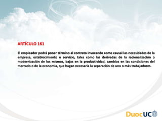 ARTÍCULO 161
El empleador podrá poner término al contrato invocando como causal las necesidades de la
empresa, establecimiento o servicio, tales como las derivadas de la racionalización o
modernización de los mismos, bajas en la productividad, cambios en las condiciones del
mercado o de la economía, que hagan necesaria la separación de uno o más trabajadores.
 