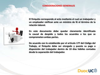 El finiquito corresponde al acto mediante el cual un trabajador y
un empleador ratifican ante un ministro de fé el término de la
relación laboral.
En este documento debe quedar claramente identificada
la causal de despido y todos los acuerdos a los que se
comprometen ambas partes.
De acuerdo con lo establecido por el artículo 177 del Código del
Trabajo, el finiquito debe ser otorgado y puesto su pago a
disposición del trabajador dentro de 10 días hábiles contados
desde la separación del trabajador.
CONSIDERACIONES GENERALES
 