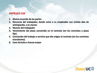 ARTÍCULO 159
1. Mutuo acuerdo de las partes
2. Renuncia del trabajador, dando aviso a su empleador con treinta días de
anticipación, a lo menos
3. Muerte del trabajador
4. Vencimiento del plazo convenido en el contrato (en los contratos a plazo
fijo)
5. Conclusión del trabajo o servicio que dio origen al contrato (en los contratos
transitorios)
6. Caso fortuito o fuerza mayor
 