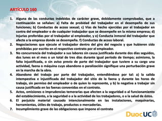 ARTÍCULO 160
1. Alguna de las conductas indebidas de carácter grave, debidamente comprobadas, que a
continuación se señalan: a) Falta de probidad del trabajador en el desempeño de sus
funciones; b) Conductas de acoso sexual; c) Vías de hecho ejercidas por el trabajador en
contra del empleador o de cualquier trabajador que se desempeñe en la misma empresa; d)
Injurias proferidas por el trabajador al empleador, y e) Conducta inmoral del trabajador que
afecte a la empresa donde se desempeña. f) Conductas de acoso laboral.
2. Negociaciones que ejecute el trabajador dentro del giro del negocio y que hubieren sido
prohibidas por escrito en el respectivo contrato por el empleador.
3. No concurrencia del trabajador a sus labores sin causa justificada durante dos días seguidos,
dos lunes en el mes o un total de tres días durante igual período de tiempo; asimismo, la
falta injustificada, o sin aviso previo de parte del trabajador que tuviere a su cargo una
actividad, faena o máquina cuyo abandono o paralización signifique una perturbación grave
en la marcha de la obra.
4. Abandono del trabajo por parte del trabajador, entendiéndose por tal: a) la salida
intempestiva e injustificada del trabajador del sitio de la faena y durante las horas de
trabajo, sin permiso del empleador o de quien lo represente, y b) la negativa a trabajar sin
causa justificada en las faenas convenidas en el contrato.
5. Actos, omisiones o imprudencias temerarias que afecten a la seguridad o al funcionamiento
del establecimiento, a la seguridad o a la actividad de los trabajadores, o a la salud de éstos.
6. El perjuicio material causado intencionalmente en las instalaciones, maquinarias,
herramientas, útiles de trabajo, productos o mercaderías.
7. Incumplimiento grave de las obligaciones que impone el contrato
 