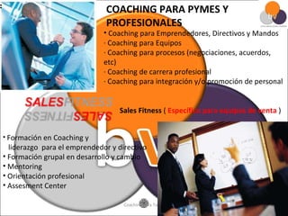 COACHING PARA PYMES Y PROFESIONALES  Coaching para Emprendedores, Directivos y Mandos · Coaching para Equipos · Coaching para procesos (negociaciones, acuerdos, etc) · Coaching de carrera profesional · Coaching para integración y/o promoción de personal         Formación en Coaching y  liderazgo  para el emprendedor y directivo Formación grupal en desarrollo y cambio Mentoring Orientación profesional Assesment Center Sales Fitness  (  Específico para equipos de venta  ) 