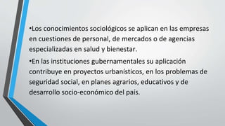 •Los conocimientos sociológicos se aplican en las empresas
en cuestiones de personal, de mercados o de agencias
especializadas en salud y bienestar.
•En las instituciones gubernamentales su aplicación
contribuye en proyectos urbanísticos, en los problemas de
seguridad social, en planes agrarios, educativos y de
desarrollo socio-económico del país.
 