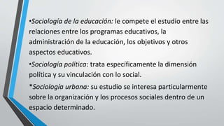 •Sociología de la educación: le compete el estudio entre las
relaciones entre los programas educativos, la
administración de la educación, los objetivos y otros
aspectos educativos.
•Sociología política: trata específicamente la dimensión
política y su vinculación con lo social.
*Sociología urbana: su estudio se interesa particularmente
sobre la organización y los procesos sociales dentro de un
espacio determinado.
 
