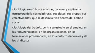 •Sociología rural: busca analizar, conocer y explicar la
estructura de la sociedad rural, sus clases, sus grupos, sus
colectividades, que se desenvuelven dentro del ámbito
social.
•Sociología del trabajo: centra su estudio en el empleo, en
las remuneraciones, en las organizaciones, en las
formaciones profesionales, en los conflictos laborales y de
los sindicatos.
 