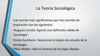 La Teoría Sociológica
•Las teorías más significativas que han servido de
inspiración son las siguientes:
•Augusto Comte: Aportó una definición sólida de
‘sociología’.
•Emile Durkheim: Determinó el objeto de estudio de la
sociología.
*Max Weber: Ideó el sistema de los tipos ideales.
 