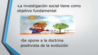 •La investigación social tiene como
objetivo fundamental
•Se opone a la doctrina
positivista de la evolución
 