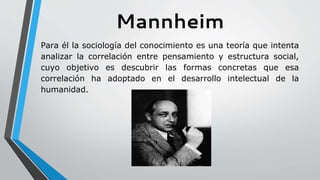 Mannheim
Para él la sociología del conocimiento es una teoría que intenta
analizar la correlación entre pensamiento y estructura social,
cuyo objetivo es descubrir las formas concretas que esa
correlación ha adoptado en el desarrollo intelectual de la
humanidad.
 