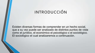INTRODUCCIÓN
Existen diversas formas de comprender en un hecho social,
que a su vez puede ser analizado de distintos puntos de vista
como el jurídico, el económico el psicológico o el sociológico.
El sociológico el cual analizaremos a continuación.
 