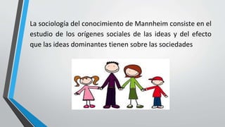 La sociología del conocimiento de Mannheim consiste en el
estudio de los orígenes sociales de las ideas y del efecto
que las ideas dominantes tienen sobre las sociedades
 