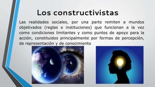 Los constructivistas
Las realidades sociales, por una parte remiten a mundos
objetivados (reglas e instituciones) que funcionan a la vez
como condiciones limitantes y como puntos de apoyo para la
acción, constituidos principalmente por formas de percepción,
de representación y de conocimiento
 