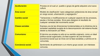 Aculturación Proceso en el cual un pueblo o grupo de gente adquiere una nueva
cultura
Área social Modelo de clasificación “para categorizar poblaciones de área censal
en rango social, urbanización y segregación.”
Cambio social “Variaciones o modificaciones en cualquier aspecto de los procesos,
pautas o formas sociales. Sirve para designar el resultado de
cualquier variedad del movimiento social.”
Clases sociales Expresa una de las dimensiones fundamentales en la dinámica de la
sociedad capitalista surgida de la descomposición del sistema feudal,
desde su teorización por Marx.
Comunismo El término se emplea no sólo en su sentido originario, como un ideal
político-social organizado y la fase superior de una formación
económico-social que se inicia con la fase socialista y culmina en la
comunista.
Conciencia social Sentimiento de pertenecer a un mismo grupo social. con intereses
comunes.
 