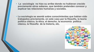 • La sociología no hizo su arribo donde no hubieran crecido
previamente otros saberes, que también pretenden conocer y
explicar las relaciones humanas y sociales.
• La sociología se asentó sobre conocimientos que habían sido
trabajados previamente, en este caso por la filosofía, la teoría
política clásica, la ética, el derecho, la economía política
clásica, la filosofía de la historia, etc.
 
