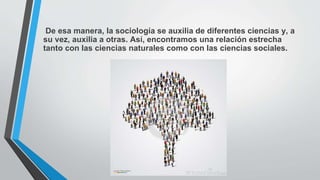 De esa manera, la sociología se auxilia de diferentes ciencias y, a
su vez, auxilia a otras. Así, encontramos una relación estrecha
tanto con las ciencias naturales como con las ciencias sociales.
 