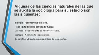 Algunas de las ciencias naturales de las que
se auxilia la sociología para su estudio son
las siguientes:
Biología : Fenómenos de la vida.
Física : Estudio de la cantidad y fuerza.
Química : Conocimiento de las diversidades.
Ecología : Análisis de ecosistemas.
Geografía : Ubicaciones geográficas de la sociedad.
 