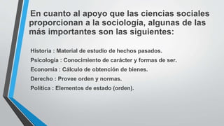 En cuanto al apoyo que las ciencias sociales
proporcionan a la sociología, algunas de las
más importantes son las siguientes:
Historia : Material de estudio de hechos pasados.
Psicología : Conocimiento de carácter y formas de ser.
Economía : Cálculo de obtención de bienes.
Derecho : Provee orden y normas.
Política : Elementos de estado (orden).
 