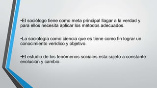 •El sociólogo tiene como meta principal llagar a la verdad y
para ellos necesita aplicar los métodos adecuados.
•La sociología como ciencia que es tiene como fin lograr un
conocimiento verídico y objetivo.
•El estudio de los fenómenos sociales esta sujeto a constante
evolución y cambio.
 