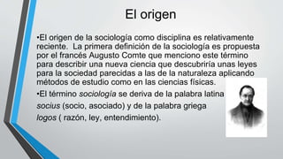 El origen
•El origen de la sociología como disciplina es relativamente
reciente. La primera definición de la sociología es propuesta
por el francés Augusto Comte que menciono este término
para describir una nueva ciencia que descubriría unas leyes
para la sociedad parecidas a las de la naturaleza aplicando
métodos de estudio como en las ciencias físicas.
•El término sociología se deriva de la palabra latina
socius (socio, asociado) y de la palabra griega
logos ( razón, ley, entendimiento).
 