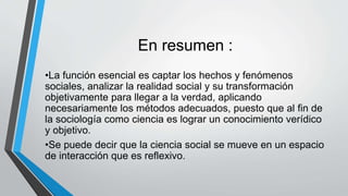 En resumen :
•La función esencial es captar los hechos y fenómenos
sociales, analizar la realidad social y su transformación
objetivamente para llegar a la verdad, aplicando
necesariamente los métodos adecuados, puesto que al fin de
la sociología como ciencia es lograr un conocimiento verídico
y objetivo.
•Se puede decir que la ciencia social se mueve en un espacio
de interacción que es reflexivo.
 