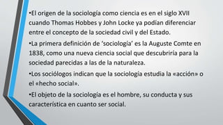 •El origen de la sociología como ciencia es en el siglo XVII
cuando Thomas Hobbes y John Locke ya podían diferenciar
entre el concepto de la sociedad civil y del Estado.
•La primera definición de ‘sociología’ es la Auguste Comte en
1838, como una nueva ciencia social que descubriría para la
sociedad parecidas a las de la naturaleza.
•Los sociólogos indican que la sociología estudia la «acción» o
el «hecho social».
•El objeto de la sociología es el hombre, su conducta y sus
característica en cuanto ser social.
 