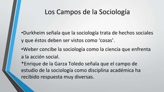 Los Campos de la Sociología
•Durkheim señala que la sociología trata de hechos sociales
y que éstos deben ser vistos como ‘cosas’.
•Weber concibe la sociología como la ciencia que enfrenta
a la acción social.
*Enrique de la Garza Toledo señala que el campo de
estudio de la sociología como disciplina académica ha
recibido respuesta muy diversas.
 