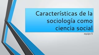 Características de la
sociología como
ciencia social
equipo 5
 