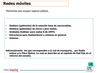 Redes móviles
Elementos que ocupan espacio público.
• Shelters (gabinetes) de la estación base de macroceldas.
• Shelters (gabinetes) de micro y pico celdas.
• Unidades OutDoor para nodos B de UMTS.
• Estructuras para Radioenlaces y antenas en general
• Antenas
Adicionalmente los que corresponden a la red de transporte, por Radio
enlace y/o Fibra Óptica. La cual se describe en el capitulo de Red Fija en el
informe del estudio.
 