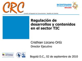 Regulación de desarrollos y contenidos en el sector TIC Cristhian Lizcano Ortíz Director Ejecutivo Bogotá D.C., 02 de septiembre de 2010 