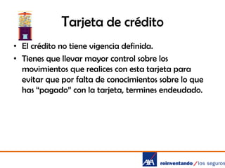 Tarjeta de crédito
• El crédito no tiene vigencia definida.
• Tienes que llevar mayor control sobre los
movimientos que realices con esta tarjeta para
evitar que por falta de conocimientos sobre lo que
has “pagado” con la tarjeta, termines endeudado.

 