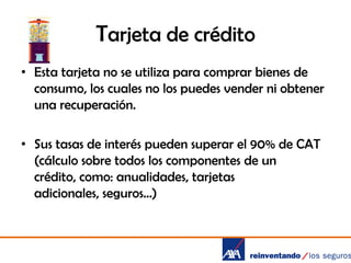 Tarjeta de crédito
• Esta tarjeta no se utiliza para comprar bienes de
consumo, los cuales no los puedes vender ni obtener
una recuperación.
• Sus tasas de interés pueden superar el 90% de CAT
(cálculo sobre todos los componentes de un
crédito, como: anualidades, tarjetas
adicionales, seguros…)

 