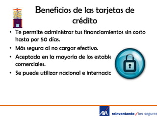 Beneficios de las tarjetas de
crédito
• Te permite administrar tus financiamientos sin costo
hasta por 50 días.
• Más segura al no cargar efectivo.
• Aceptada en la mayoría de los establecimientos
comerciales.
• Se puede utilizar nacional e internacionalmente.

 