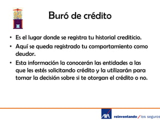 Buró de crédito
• Es el lugar donde se registra tu historial crediticio.
• Aquí se queda registrado tu comportamiento como
deudor.
• Esta información la conocerán las entidades a las
que les estés solicitando crédito y la utilizarán para
tomar la decisión sobre si te otorgan el crédito o no.

 