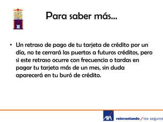 Para saber más…
• Un retraso de pago de tu tarjeta de crédito por un
día, no te cerrará las puertas a futuros créditos, pero
si este retraso ocurre con frecuencia o tardas en
pagar tu tarjeta más de un mes, sin duda
aparecerá en tu buró de crédito.

 