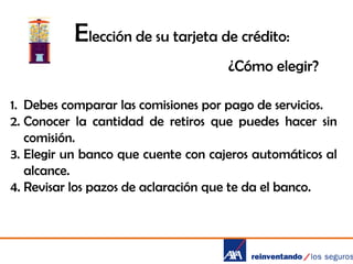 Elección de su tarjeta de crédito:
¿Cómo elegir?
1. Debes comparar las comisiones por pago de servicios.
2. Conocer la cantidad de retiros que puedes hacer sin
comisión.
3. Elegir un banco que cuente con cajeros automáticos al
alcance.
4. Revisar los pazos de aclaración que te da el banco.

 