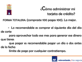 ¿Cómo administrar mi
tarjeta de crédito?
FORMA TOTALERA: (compraste 100 pagas 100). La mejor.

- Lo recomendable es comprar el siguiente día del día
de corte
para aprovechar todo ese mes para generar ese dinero
que tienes
que pagar es recomendable pagar un día o dos antes
de la fecha
límite de pago por cualquier contratiempo.

 