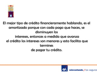 El mejor tipo de crédito financieramente hablando, es el
amortizado porque con cada pago que haces, se
disminuyen los
intereses, entonces a medida que avanza
el crédito los intereses son menores y esto facilita que
termines
de pagar tu crédito.

 